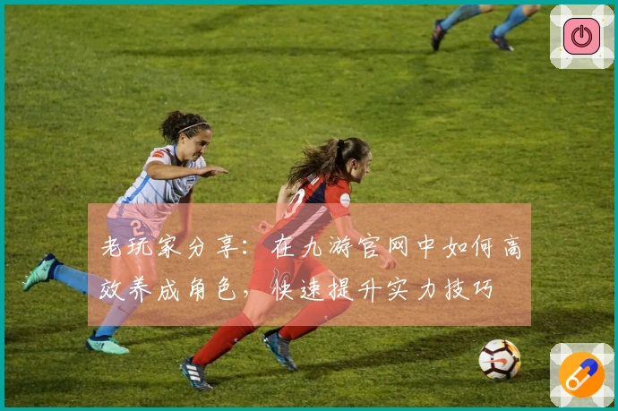 老玩家分享：在九游官网中如何高效养成角色，快速提升实力技巧