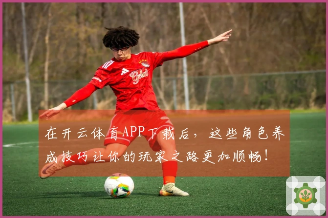 在开云体育APP下载后，这些角色养成技巧让你的玩家之路更加顺畅！