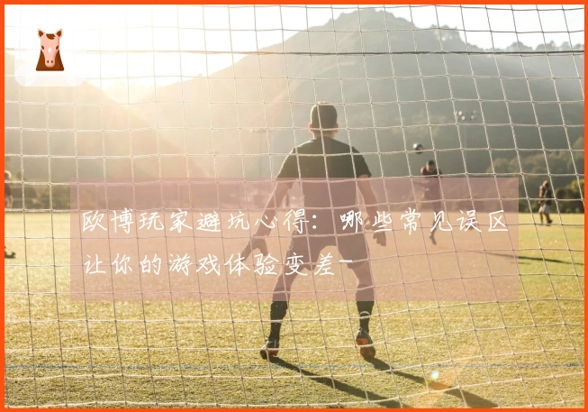 欧博玩家避坑心得：哪些常见误区让你的游戏体验变差-