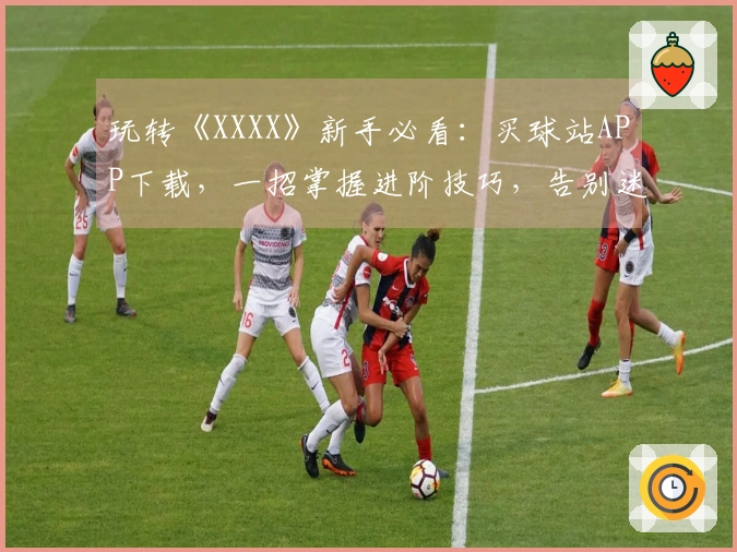 玩转《XXXX》新手必看：买球站APP下载，一招掌握进阶技巧，告别迷茫