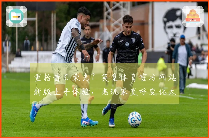 重拾昔日荣光？英皇体育官方网站新版上手体验，老玩家直呼变化太惊喜